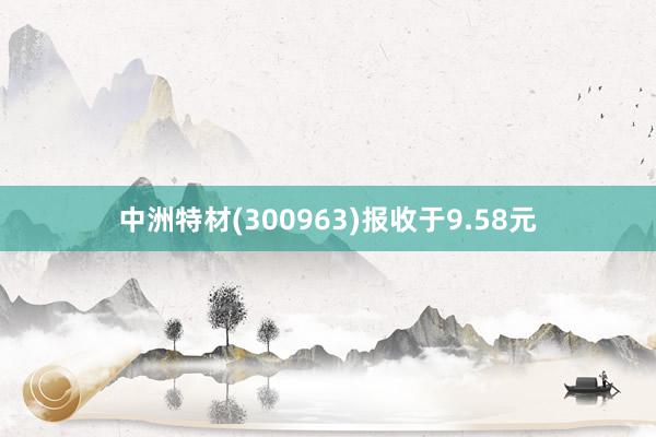 中洲特材(300963)报收于9.58元