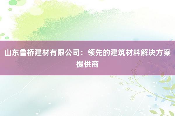 山东鲁桥建材有限公司：领先的建筑材料解决方案提供商