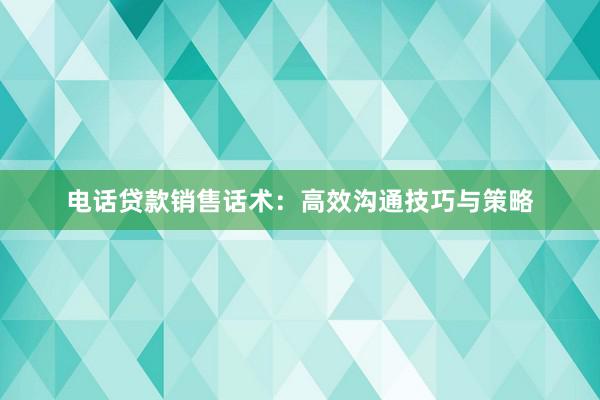 电话贷款销售话术：高效沟通技巧与策略