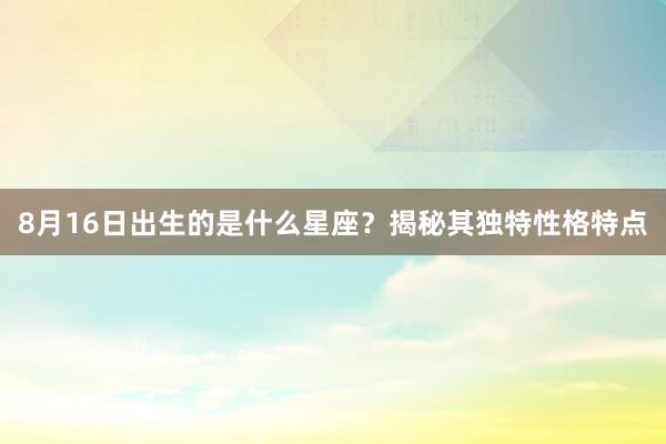 8月16日出生的是什么星座？揭秘其独特性格特点