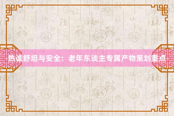 热诚舒坦与安全：老年东谈主专属产物策划重点